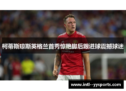 柯蒂斯琼斯英格兰首秀惊艳脚后跟进球震撼球迷