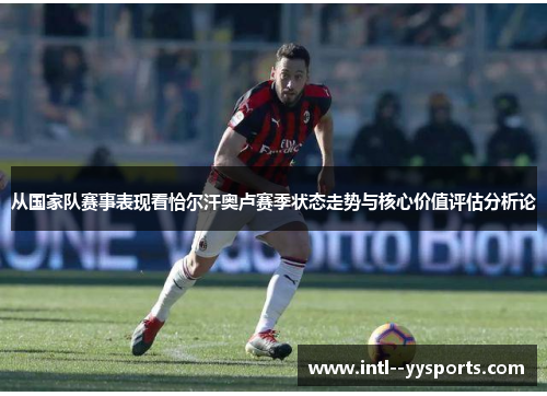 从国家队赛事表现看恰尔汗奥卢赛季状态走势与核心价值评估分析论