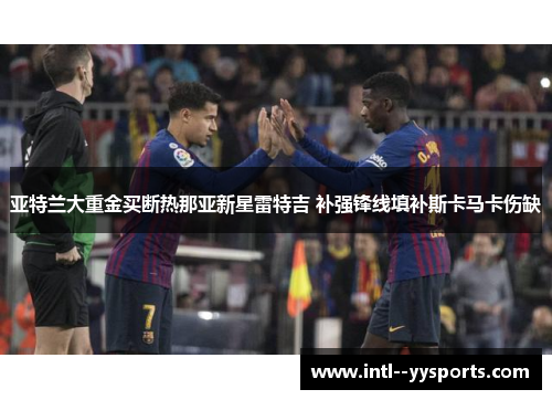 亚特兰大重金买断热那亚新星雷特吉 补强锋线填补斯卡马卡伤缺